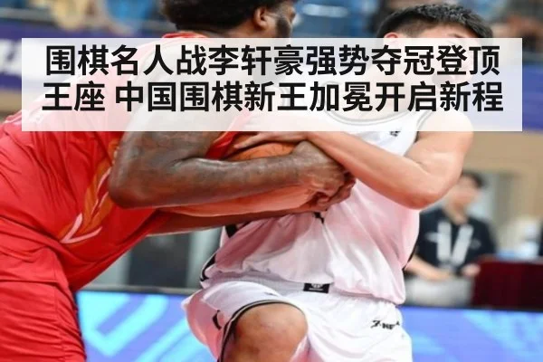 围棋名人战李轩豪强势夺冠登顶王座 中国围棋新王加冕开启新程